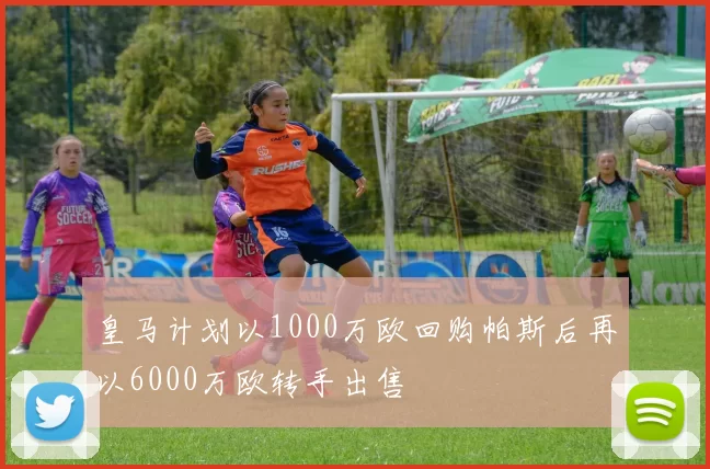 皇马计划以1000万欧回购帕斯后再以6000万欧转手出售