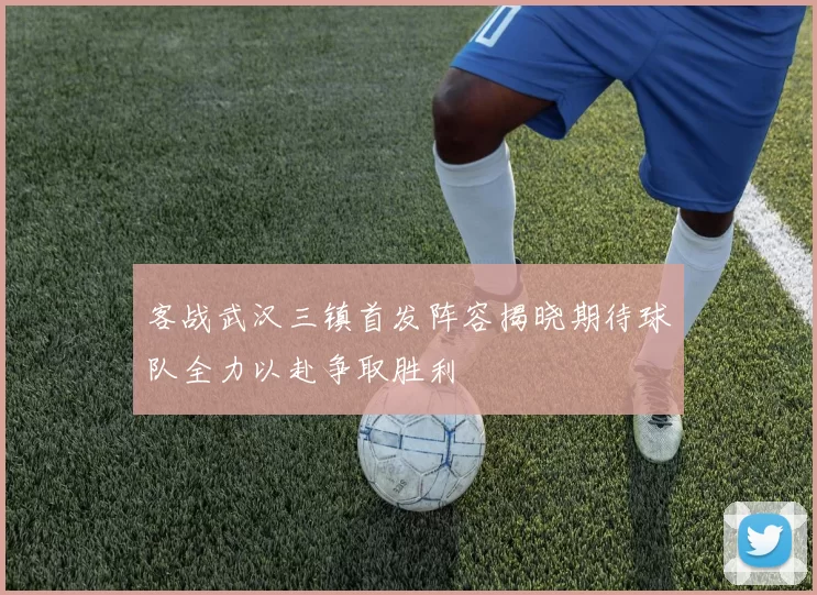客战武汉三镇首发阵容揭晓期待球队全力以赴争取胜利