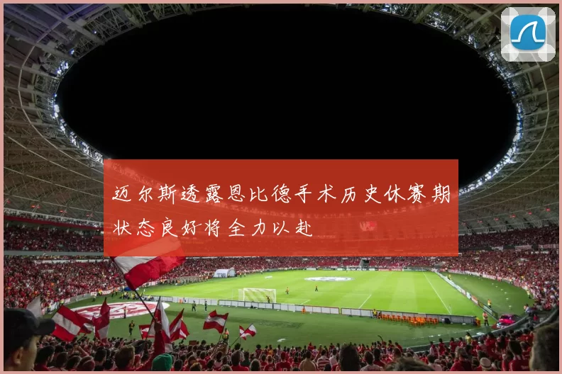 迈尔斯透露恩比德手术历史休赛期状态良好将全力以赴