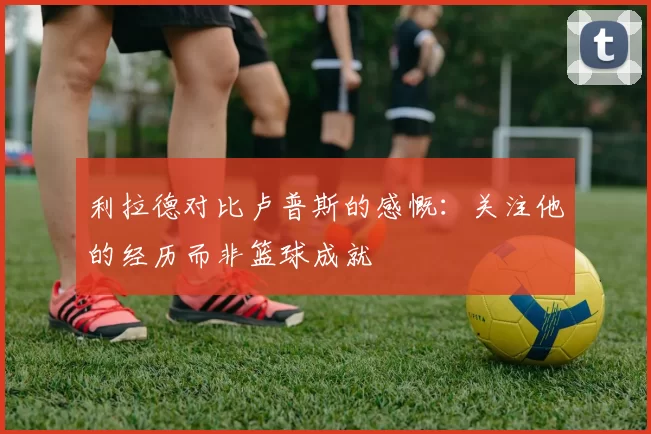 利拉德对比卢普斯的感慨：关注他的经历而非篮球成就