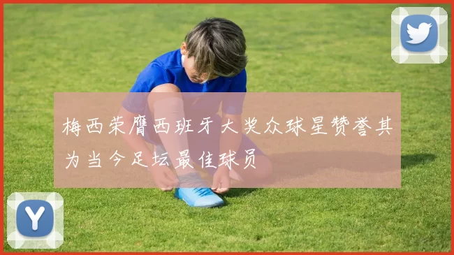 梅西荣膺西班牙大奖众球星赞誉其为当今足坛最佳球员