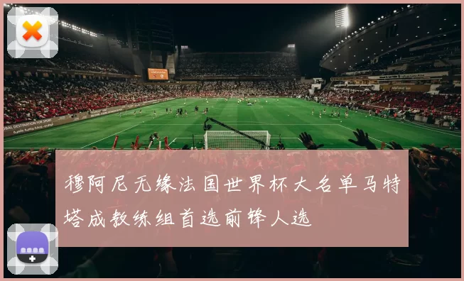 穆阿尼无缘法国世界杯大名单马特塔成教练组首选前锋人选